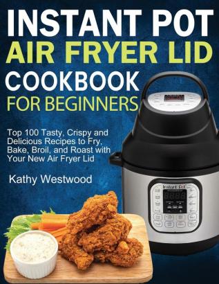 Instant Pot Air Fryer Lid Cookbook for Beginners: Top 100 Tasty Crispy and Delicious Recipes to Fry Bake Broil and Roast with Your New Air Fryer Lid