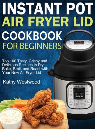 Instant Pot Air Fryer Lid Cookbook for Beginners: Top 100 Tasty Crispy and Delicious Recipes to Fry Bake Broil and Roast with Your New Air Fryer Lid