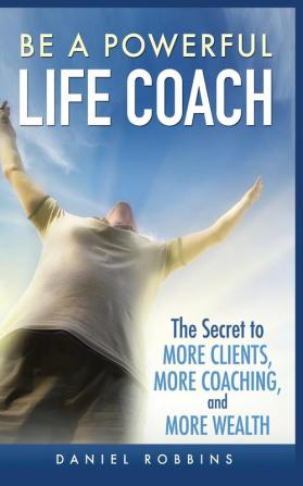 Be a Powerful Life Coach: The Secret to More Clients More Coaching and More Wealth