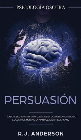 Persuasión: Psicología Oscura - Técnicas secretas para influenciar en las personas usando el control mental la manipulación y el engaño