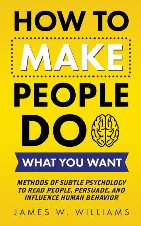 How to Make People Do What You Want: Methods of Subtle Psychology to Read People Persuade and Influence Human Behavior