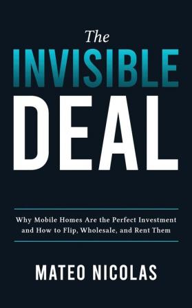 The Invisible Deal: Why Mobile Homes Are The Perfect Investment and how to Flip Wholesale and Rent Them