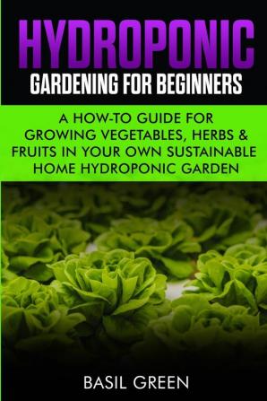 Hydroponic Gardening For Beginners: A How to Guide For Growing Vegetables Herbs & Fruits in Your Own Self Sustainable Home Hydroponic Garden