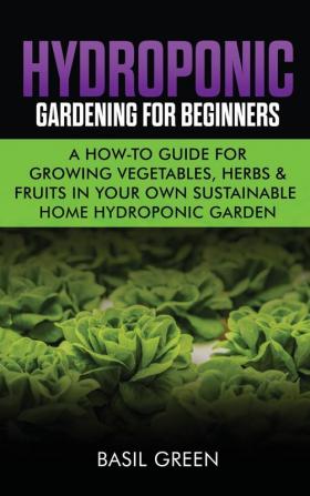 Hydroponic Gardening For Beginners: A How to Guide For Growing Vegetables Herbs & Fruits in Your Own Self Sustainable Home Hydroponic Garden