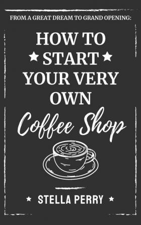 From a Great Dream to Grand Opening: How to Start Your Very Own Coffee Shop