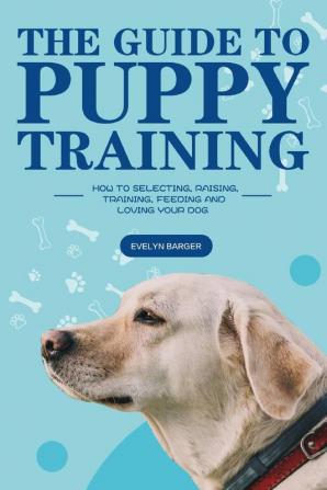 The Guide to Puppy Training: How to Selecting Raising Training Feeding and Loving Your Dog