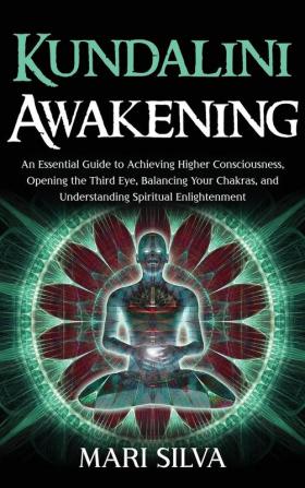 Kundalini Awakening: An Essential Guide to Achieving Higher Consciousness Opening the Third Eye Balancing Your Chakras and Understanding Spiritual Enlightenment