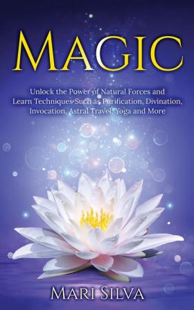 Magic: Unlock the Power of Natural Forces and Learn Techniques Such as Purification Divination Invocation Astral Travel Yoga and More