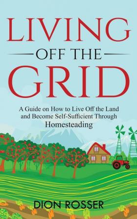 Living off The Grid: A Guide on How to Live Off the Land and Become Self-Sufficient Through Homesteading