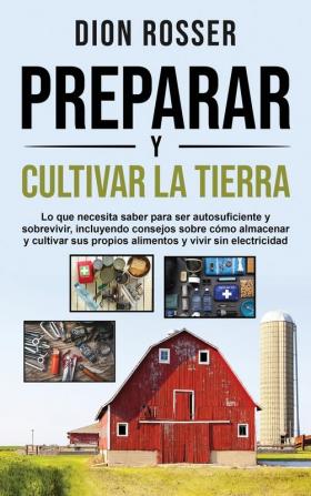 Preparar y cultivar la tierra: Lo que necesita saber para ser autosuficiente y sobrevivir incluyendo consejos sobre cómo almacenar y cultivar sus propios alimentos y vivir sin electricidad