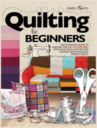 Quilting For Beginners: The Ultimate Guide to Master the Art of Quilting with Practical Step-by-Step Instructions and Easy Project Ideas