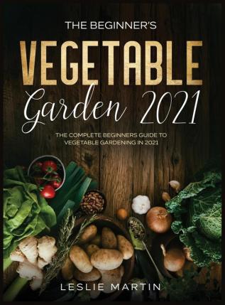 The Beginner's Vegetable Garden 2021: The Complete Beginners Guide To Vegetable Gardening in 2021