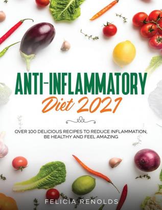 Anti-Inflammatory Diet 2021: Over 100 Delicious Recipes To Reduce Inflammation Be Healthy And Feel Amazing