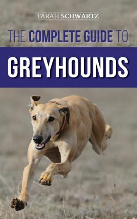 The Complete Guide to Greyhounds: Finding Raising Training Exercising Socializing Properly Feeding and Loving Your New Greyhound Dog