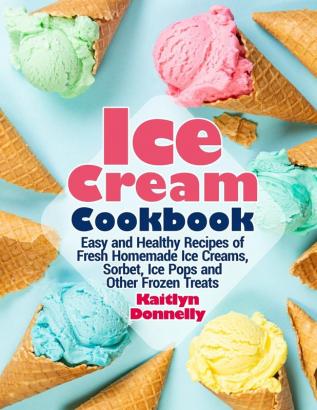 Ice Cream Cookbook: Easy and Healthy Recipes of Fresh Homemade Ice Creams Sorbet Ice Pops and Other Frozen Treats