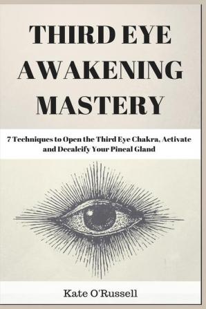 Third Eye Awakening Mastery: 7 Techniques to Open the Third Eye Chakra Activate and Decalcify Your Pineal Gland