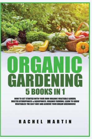 Organic Gardening: 5 Books in 1: How to Get Started with Your Own Organic Vegetable Garden Master Hydroponics & Aquaponics Learn to Grow Vegetables the Easy Way and Achieve Your Dream Greenhouse