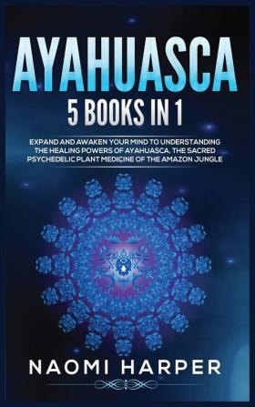 Ayahuasca: 5 Books in 1: Expand and Awaken Your Mind to Understanding the Healing Powers of Ayahuasca the Sacred Psychedelic Plant Medicine of the Amazon Jungle