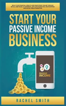 Start Your Passive Income Business: Build Your Financial Wealth and Make Money Online through Retail Arbitrage E-Commerce Affiliate Marketing Dropshipping and Social Media Marketing