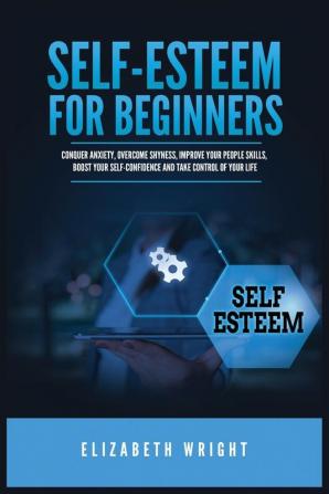 Self-Esteem for Beginners: Conquer Anxiety Overcome Shyness Improve Your People Skills Boost Your Self-Confidence and Take Control of Your Life