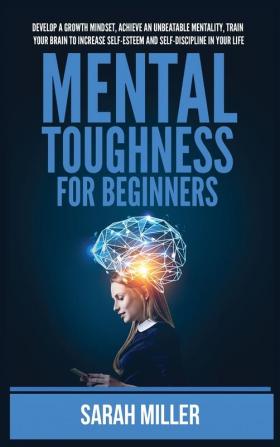 Mental Toughness for Beginners: Develop a Growth Mindset Achieve an Unbeatable Mentality Train Your Brain to Increase Self-Esteem and Self-Discipline in Your Life