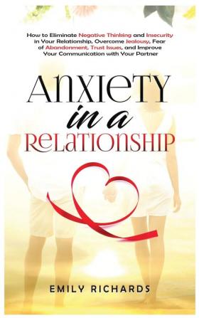 Anxiety in a Relationship: How to Eliminate Negative Thinking and Insecurity in Your Relationship Overcome Jealousy Fear of Abandonment Trust Issues & Improve Your Communication with Your Partner