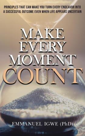 Make Every Moment Count: Principles That Can Make You Turn Every Endeavor into a Successful Outcome Even When Life Appears Uncertain