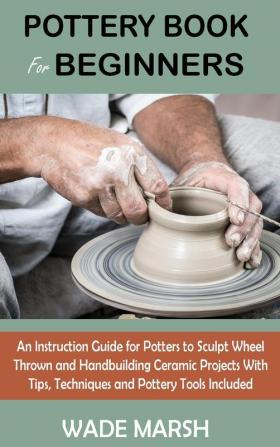 Pottery Book for Beginners: An Instruction Guide for Potters to Sculpt Wheel Thrown and Handbuilding Ceramic Projects With Tips Techniques and Pottery Tools Included