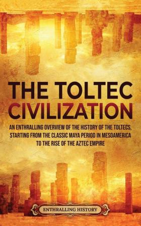 The Toltec Civilization: An Enthralling Overview of the History of the Toltecs Starting from the Classic Maya Period in Mesoamerica to the Rise of the Aztec Empire