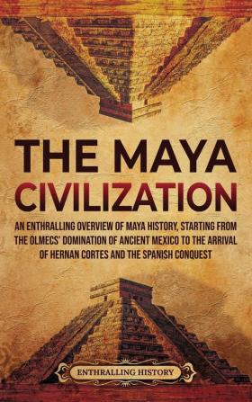 The Maya Civilization: An Enthralling Overview of Maya History Starting from the Olmecs' Domination of Ancient Mexico to the Arrival of Hernan Cortes and the Spanish Conquest