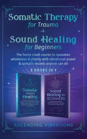 Somatic Therapy for Trauma & Sound Healing for Beginners: (2 books in 1) The Home Crash Course to Reawaken Wholeness & Vitality With Vibrational Power & Somatic Secrets Anyone Can Do