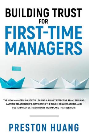 Building Trust for First-Time Managers: The New Manager's Guide to Leading a Highly Effective Team Building Lasting Relationships Through Tough Conversations and Fostering an Extraordinary Workplace