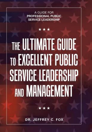 The Ultimate Guide to Excellent Public Service Leadership and Management: A Guide for Professional Public Service Leadership