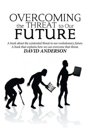 Overcoming the Threat to Our Future: A Book About the Existential Threat to Our Evolutionary Future a Book That Explains How We Can Overcome That Threat