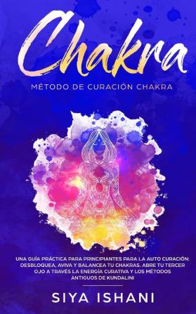 Método de Curación Chakra: Una guía práctica para principiantes para la auto curación: Aviva y Balancea tu Chakras. Abre tu Tercer Ojo a través la Energía Curativa Y los métodos antiguos de Kundalini