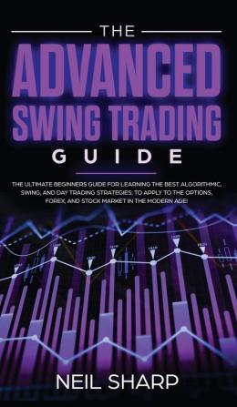 The Advanced Swing Trading Guide: The Ultimate Beginners Guide For Learning The Best Algorithmic Swing And Day Trading Strategies; to Apply to The Options Forex And Stock Market In The Modern Age!