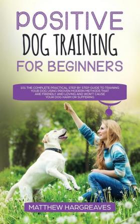 Positive Dog Training for Beginners 101: The Complete Practical Step by Step Guide to Training your Dog using Proven Modern Methods that are Friendly ... and Won't Cause your Dog Harm or Suffering