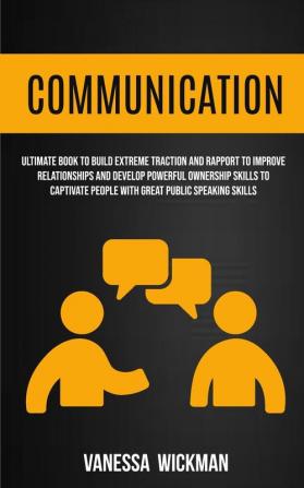 Communication: Ultimate Book To Build Extreme Traction And Rapport To Improve Relationships And Develop Powerful Ownership Skills To Captivate People With Great Public Speaking Skills