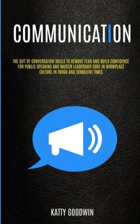 Communication: The Gift Of Conversation Skills To Remove Fear And Build Confidence For Public Speaking And Master Leadership Code In Workplace Culture In Tough And Turbulent Times