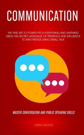 Communication: The Fine Art To Power Pitch Everything And Anything Using The Secret Language of Presence And Influence To Win Friends Using Small Talk (Master Conversation And Public Speaking Skills)