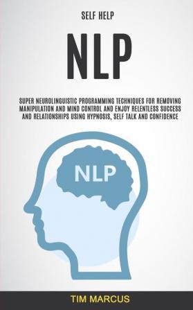 Self Help: NLP: Super Neurolinguistic Programming Techniques for Removing Manipulation and Mind Control and Enjoy Relentless Success and Relationships Using Hypnosis Self Talk and Confidence