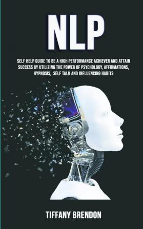 Nlp: Self Help Guide To Be A High Performance Achiever And Attain Success By Utilizing The Power Of Psychology Affirmations Hypnosis Self Talk And Influencing Habits