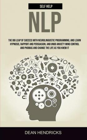 Self Help NLP: Take the Big Leap of Success With Neurolinguistic Programming and Learn Hypnosis Rapport and Persuasion and Undo Anxiety Mind Control and Phobias and Change the Life as You Knew It