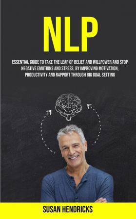 Nlp: Essential Guide to Take the Leap of Belief and Willpower and Stop Negative Emotions and Stress by Improving Motivation Productivity and Rapport Through Big Goal Setting