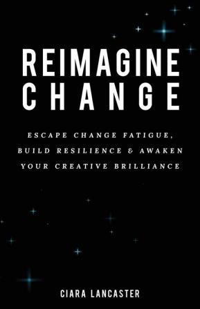 Reimagine Change: Escape Change Fatigue Build Resilience and Awaken Your Creative Brilliance