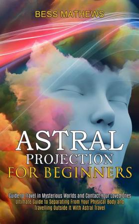 Astral Projection for Beginners: Guide to Travel in Mysterious Worlds and Contact Your Loved Ones (Ultimate Guide to Separating From Your Physical Body and Travelling Outside It With Astral Travel)