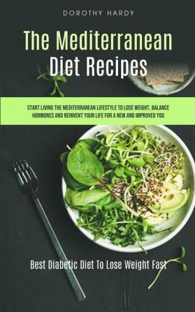 The Mediterranean Diet Recipes: Start Living The Mediterranean Lifestyle To Lose Weight Balance Hormones And Reinvent Your Life For A New And Improved You (Best Diabetic Diet To Lose Weight Fast)