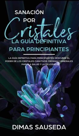 Sanación por Cristales - La guía definitiva para principiantes: Descubre el poder de los cristales curativos piedras y minerales para la salud y la felicidad.