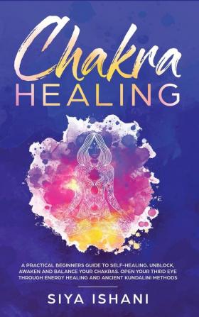 Chakra Healing: A Practical Beginners guide to Self-Healing. Unblock Awaken and Balance your Chakras. Open your Third Eye through Energy Healing and ancient Kundalini methods