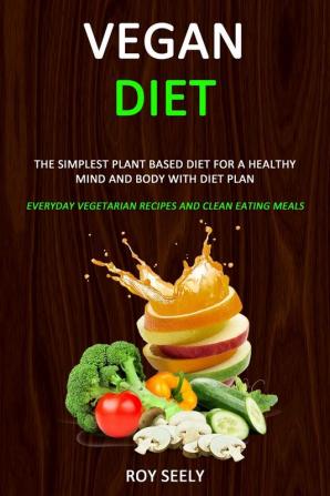 Vegan Diet: The Simplest Plant Based Diet for a Healthy Mind and Body with Diet Plan (Everyday Vegetarian Recipes and Clean Eating Meals)